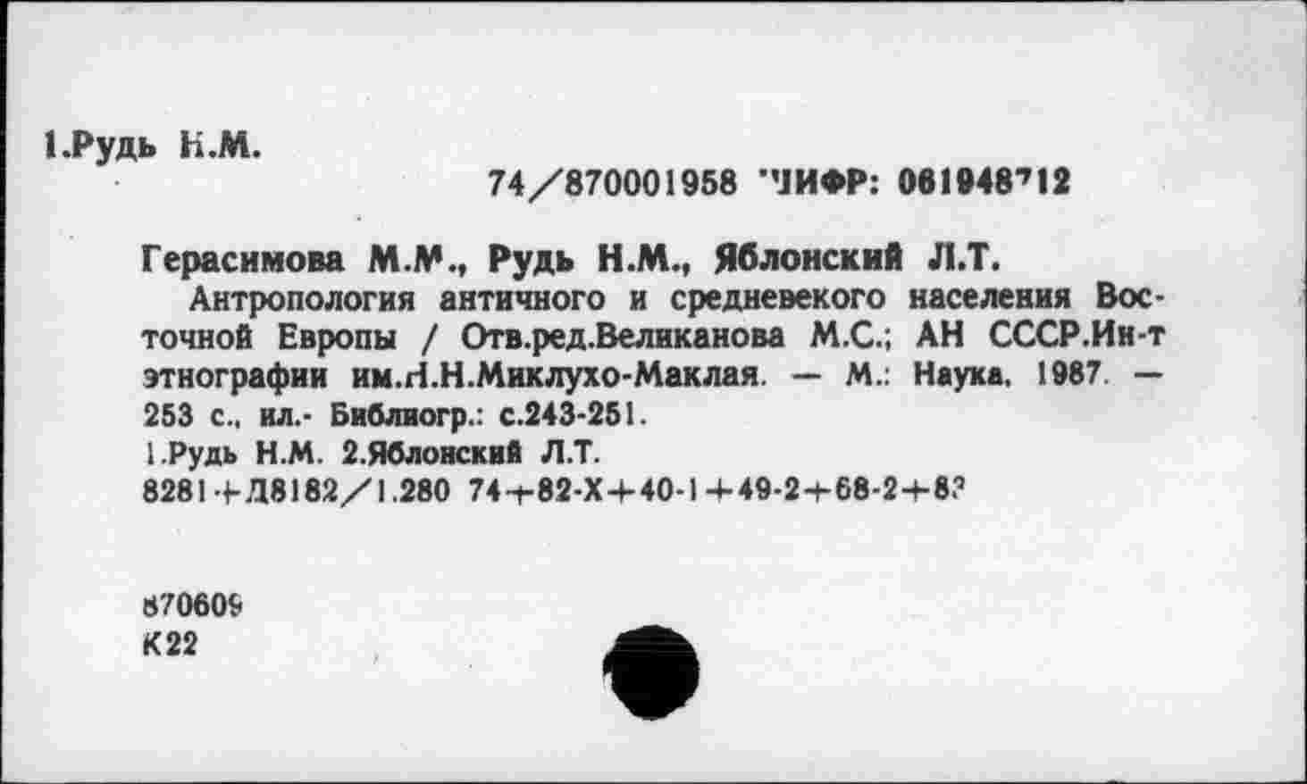 ﻿І.Рудь К.М.
74/870001958 ’’ЈИФР: 061948712
Герасимова М.М., Рудь Н.М., Яблонский Л.Т.
Антропология античного и средневекого населения Восточной Европы / Отв.ред.Великанова М.С.; АН СССР.Ин-т этнографии им.Н.Н.Миклухо-Маклая. — М.: Наука, 1987. — 253 с„ ил,- Библиогр.: с.243-251.
І.Рудь Н.М. 2.Яблонский Л.Т.
8281+Д8182/1.280 74-t-82-X+40-l+49-2+68-2+8?
870609 К22